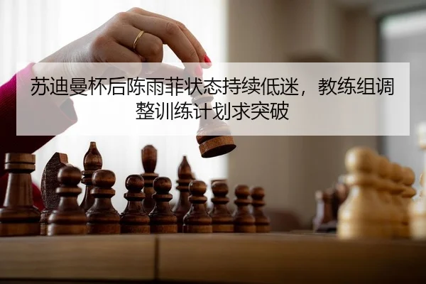 苏迪曼杯后陈雨菲状态持续低迷，教练组调整训练计划求突破